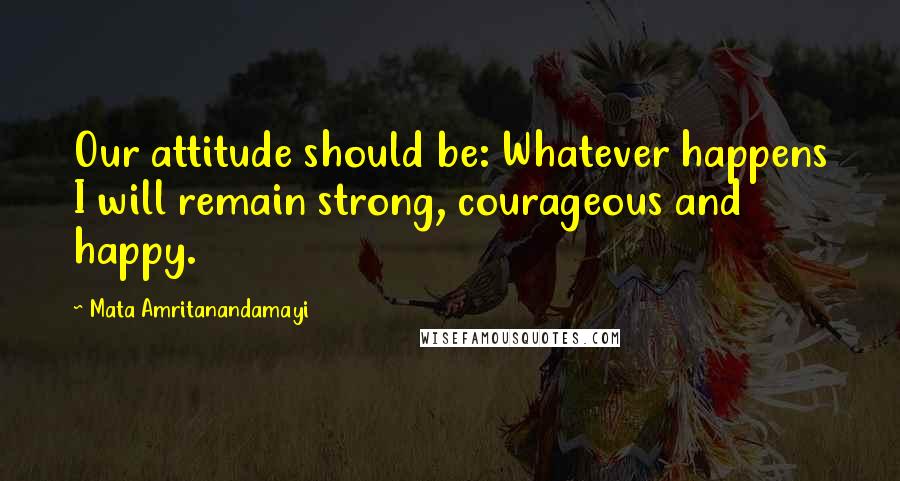 Mata Amritanandamayi quotes: Our attitude should be: Whatever happens I will remain strong, courageous and happy.