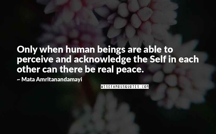 Mata Amritanandamayi quotes: Only when human beings are able to perceive and acknowledge the Self in each other can there be real peace.
