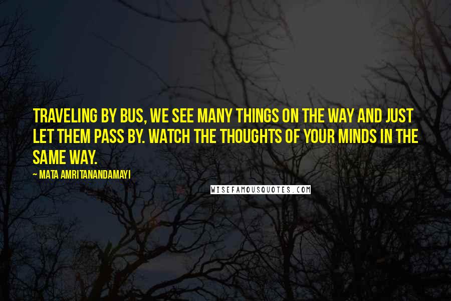 Mata Amritanandamayi quotes: Traveling by bus, we see many things on the way and just let them pass by. Watch the thoughts of your minds in the same way.