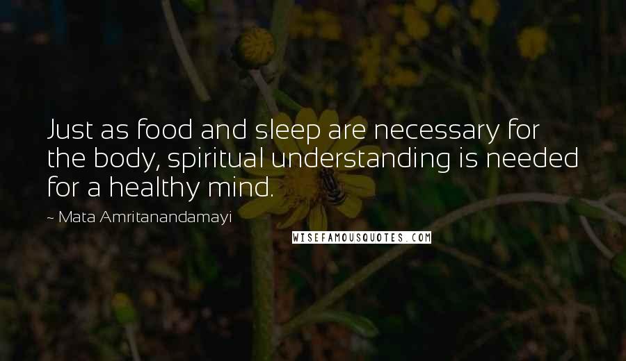 Mata Amritanandamayi quotes: Just as food and sleep are necessary for the body, spiritual understanding is needed for a healthy mind.