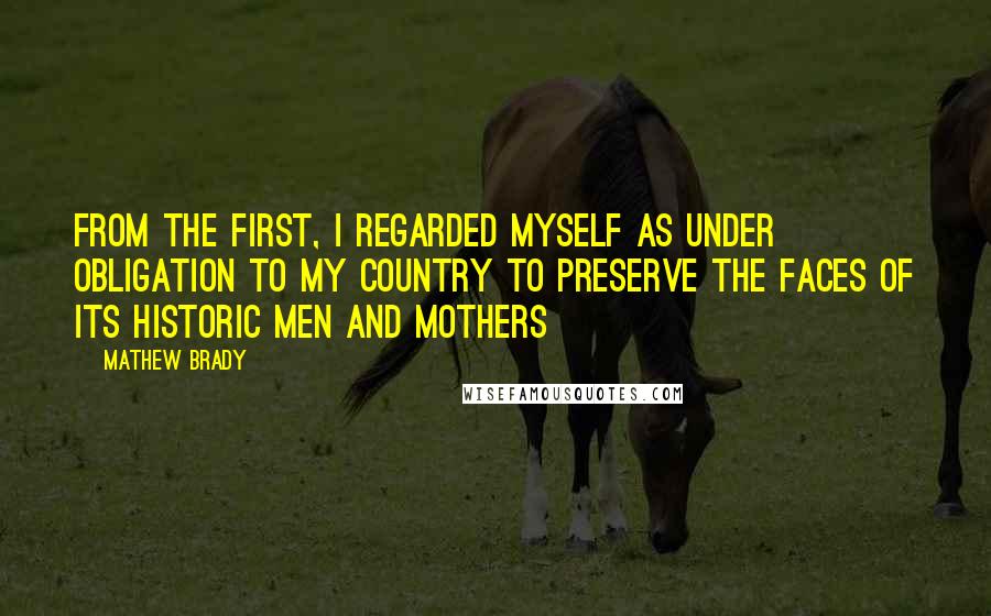 Mathew Brady quotes: From the first, I regarded myself as under obligation to my country to preserve the faces of its historic men and mothers