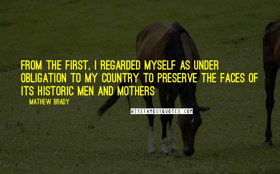 Mathew Brady quotes: From the first, I regarded myself as under obligation to my country to preserve the faces of its historic men and mothers Mathew Brady quotes: From the first, I regarded myself as under obligation to my country to preserve the faces of its historic men and mothers