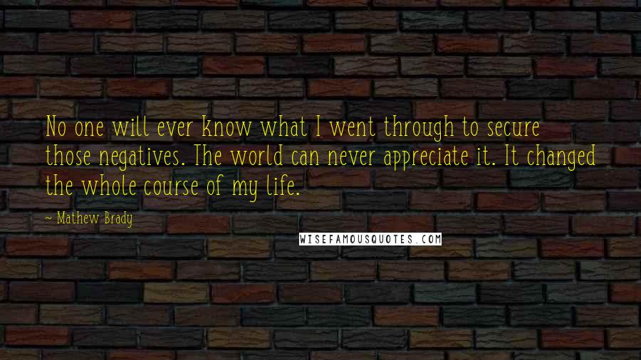 Mathew Brady quotes: No one will ever know what I went through to secure those negatives. The world can never appreciate it. It changed the whole course of my life. Mathew Brady quotes: No one will ever know what I went through to secure those negatives. The world can never appreciate it. It changed the whole course of my life.
