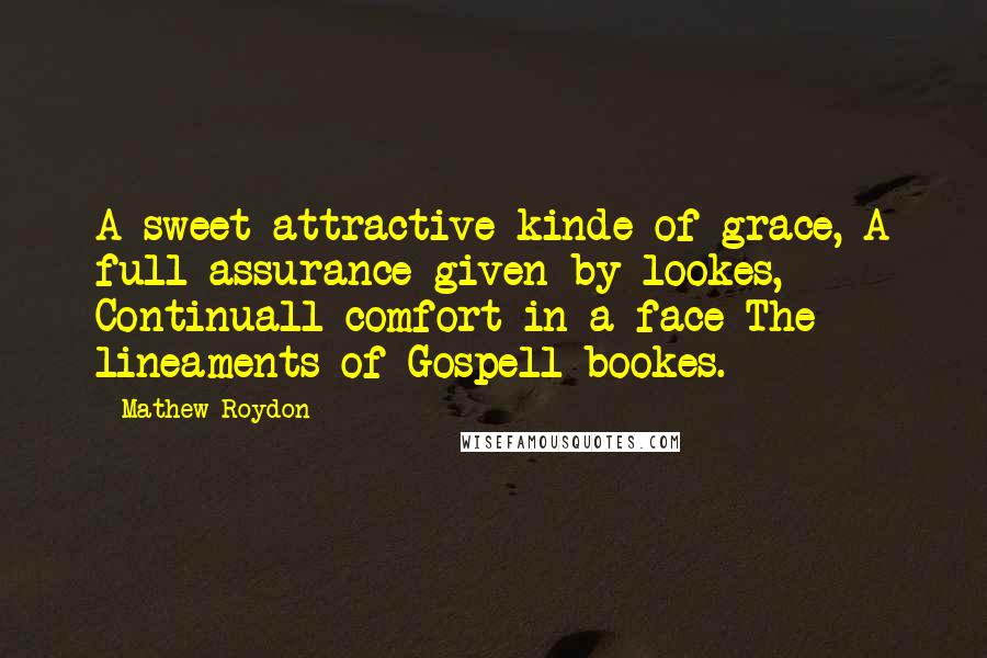 Mathew Roydon quotes: A sweet attractive kinde of grace, A full assurance given by lookes, Continuall comfort in a face The lineaments of Gospell bookes. Mathew Roydon quotes: A sweet attractive kinde of grace, A full assurance given by lookes, Continuall comfort in a face The lineaments of Gospell bookes.