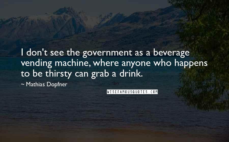 Mathias Dopfner quotes: I don't see the government as a beverage vending machine, where anyone who happens to be thirsty can grab a drink.