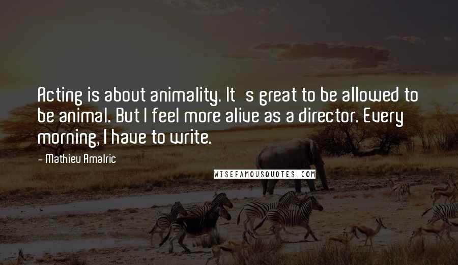Mathieu Amalric quotes: Acting is about animality. It's great to be allowed to be animal. But I feel more alive as a director. Every morning, I have to write. Mathieu Amalric quotes: Acting is about animality. It's great to be allowed to be animal. But I feel more alive as a director. Every morning, I have to write.