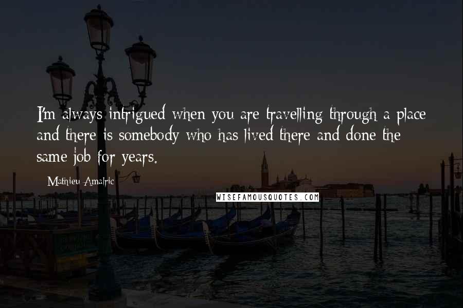 Mathieu Amalric quotes: I'm always intrigued when you are travelling through a place and there is somebody who has lived there and done the same job for years. Mathieu Amalric quotes: I'm always intrigued when you are travelling through a place and there is somebody who has lived there and done the same job for years.
