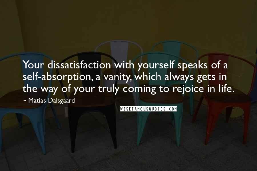 Matias Dalsgaard quotes: Your dissatisfaction with yourself speaks of a self-absorption, a vanity, which always gets in the way of your truly coming to rejoice in life. Matias Dalsgaard quotes: Your dissatisfaction with yourself speaks of a self-absorption, a vanity, which always gets in the way of your truly coming to rejoice in life.