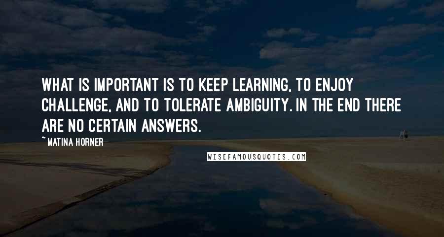 Matina Horner quotes: What is important is to keep learning, to enjoy challenge, and to tolerate ambiguity. In the end there are no certain answers. Matina Horner quotes: What is important is to keep learning, to enjoy challenge, and to tolerate ambiguity. In the end there are no certain answers.
