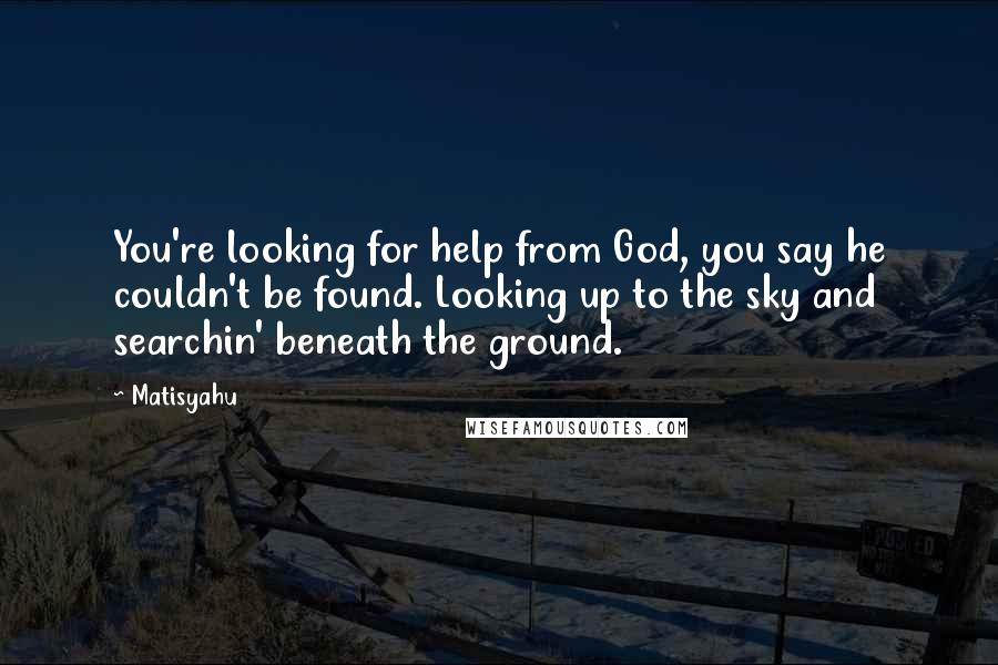 Matisyahu quotes: You're looking for help from God, you say he couldn't be found. Looking up to the sky and searchin' beneath the ground.