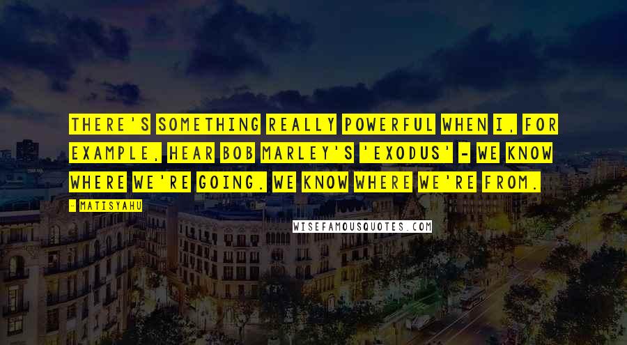 Matisyahu quotes: There's something really powerful when I, for example, hear Bob Marley's 'Exodus' - we know where we're going. We know where we're from.