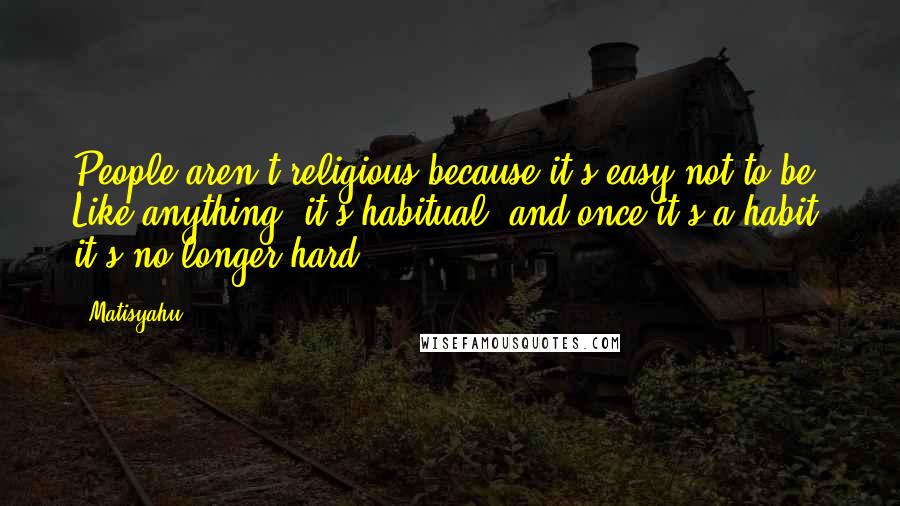 Matisyahu quotes: People aren't religious because it's easy not to be. Like anything, it's habitual, and once it's a habit it's no longer hard.
