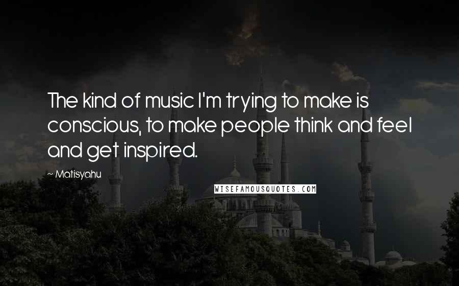 Matisyahu quotes: The kind of music I'm trying to make is conscious, to make people think and feel and get inspired.