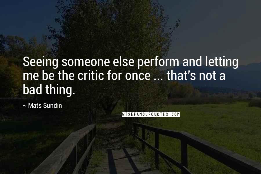 Mats Sundin quotes: Seeing someone else perform and letting me be the critic for once ... that's not a bad thing.