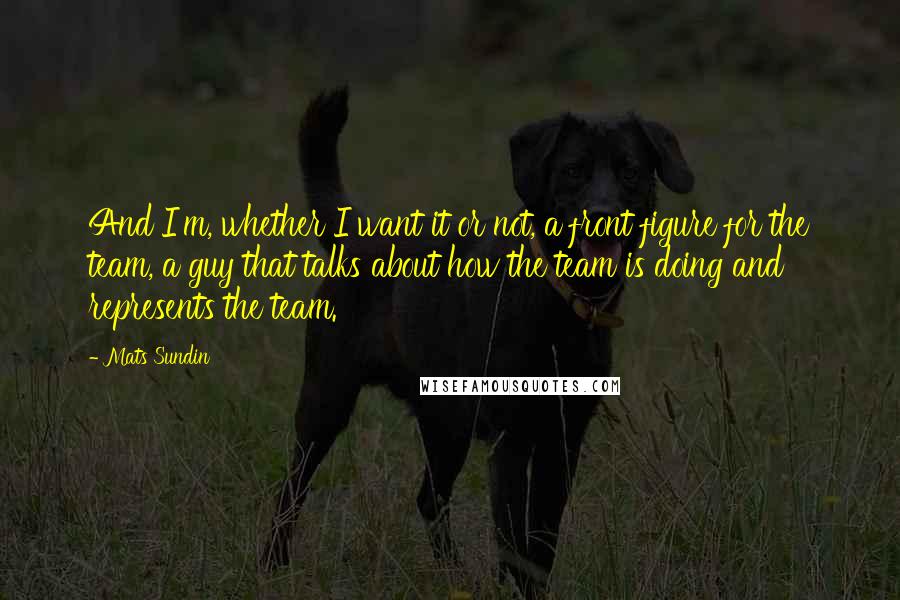 Mats Sundin quotes: And I'm, whether I want it or not, a front figure for the team, a guy that talks about how the team is doing and represents the team. Mats Sundin quotes: And I'm, whether I want it or not, a front figure for the team, a guy that talks about how the team is doing and represents the team.