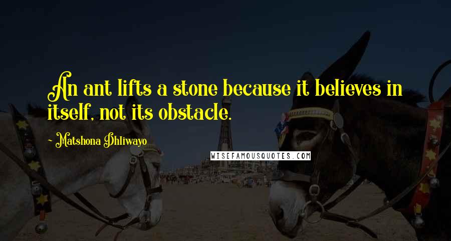 Matshona Dhliwayo quotes: An ant lifts a stone because it believes in itself, not its obstacle.