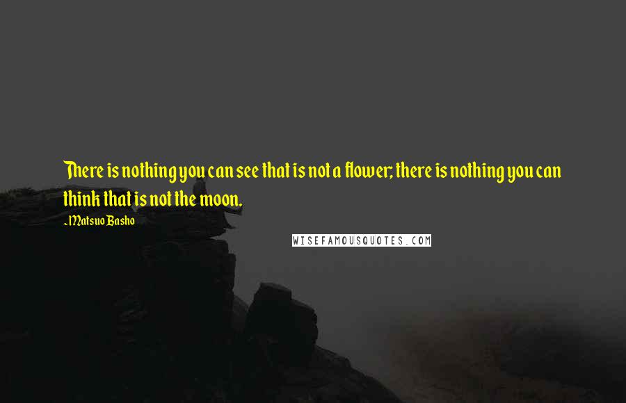 Matsuo Basho quotes: There is nothing you can see that is not a flower; there is nothing you can think that is not the moon.