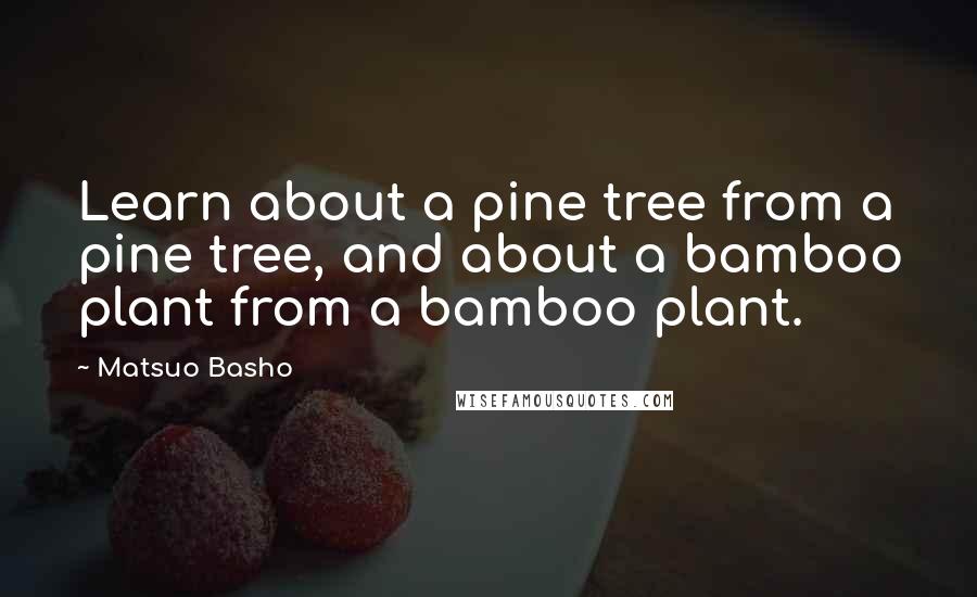 Matsuo Basho quotes: Learn about a pine tree from a pine tree, and about a bamboo plant from a bamboo plant.