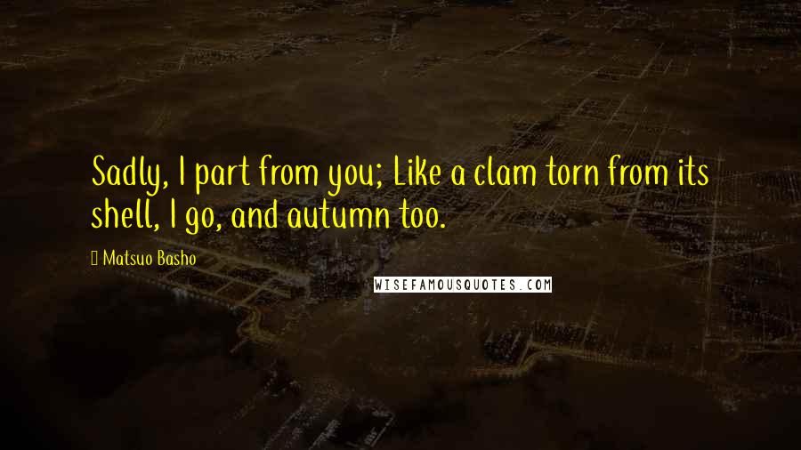 Matsuo Basho quotes: Sadly, I part from you; Like a clam torn from its shell, I go, and autumn too.