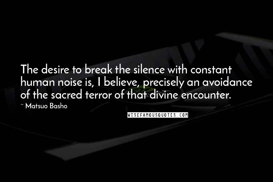 Matsuo Basho quotes: The desire to break the silence with constant human noise is, I believe, precisely an avoidance of the sacred terror of that divine encounter.