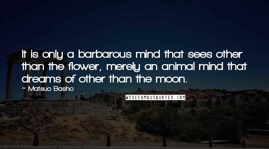 Matsuo Basho quotes: It is only a barbarous mind that sees other than the flower, merely an animal mind that dreams of other than the moon.