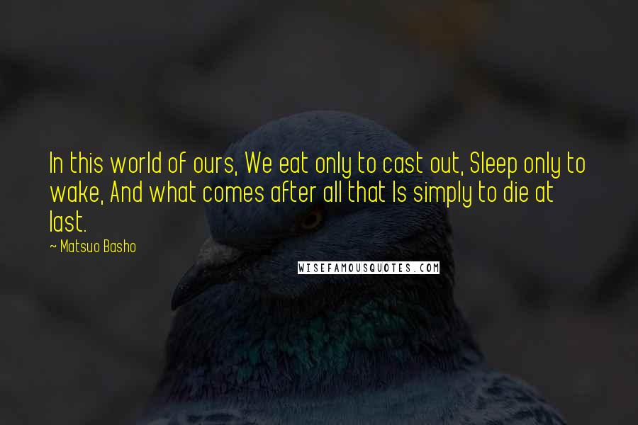 Matsuo Basho quotes: In this world of ours, We eat only to cast out, Sleep only to wake, And what comes after all that Is simply to die at last.