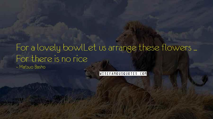 Matsuo Basho quotes: For a lovely bowlLet us arrange these flowers ... For there is no rice