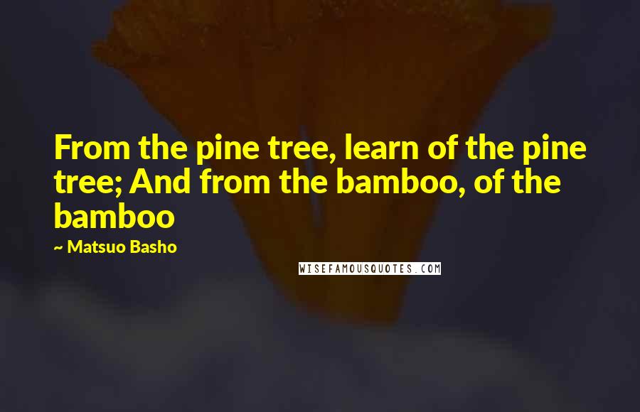 Matsuo Basho quotes: From the pine tree, learn of the pine tree; And from the bamboo, of the bamboo