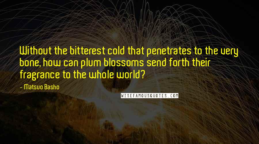 Matsuo Basho quotes: Without the bitterest cold that penetrates to the very bone, how can plum blossoms send forth their fragrance to the whole world?