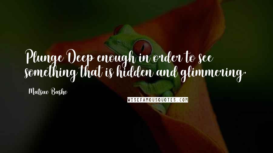 Matsuo Basho quotes: Plunge Deep enough in order to see something that is hidden and glimmering.