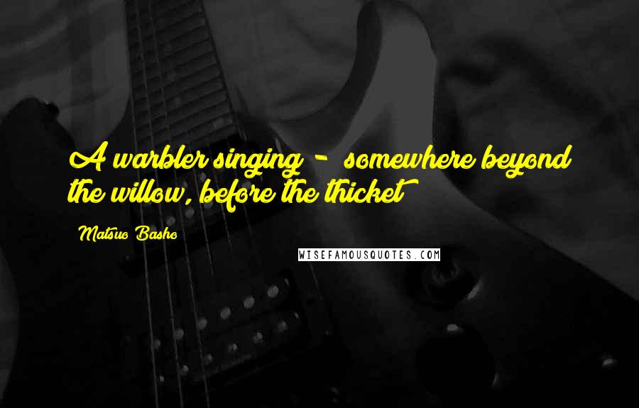 Matsuo Basho quotes: A warbler singing - somewhere beyond the willow, before the thicket