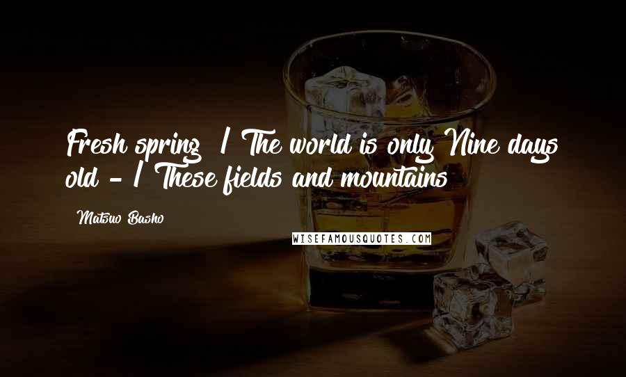 Matsuo Basho quotes: Fresh spring! / The world is only Nine days old - / These fields and mountains!