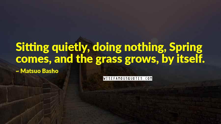 Matsuo Basho quotes: Sitting quietly, doing nothing, Spring comes, and the grass grows, by itself.