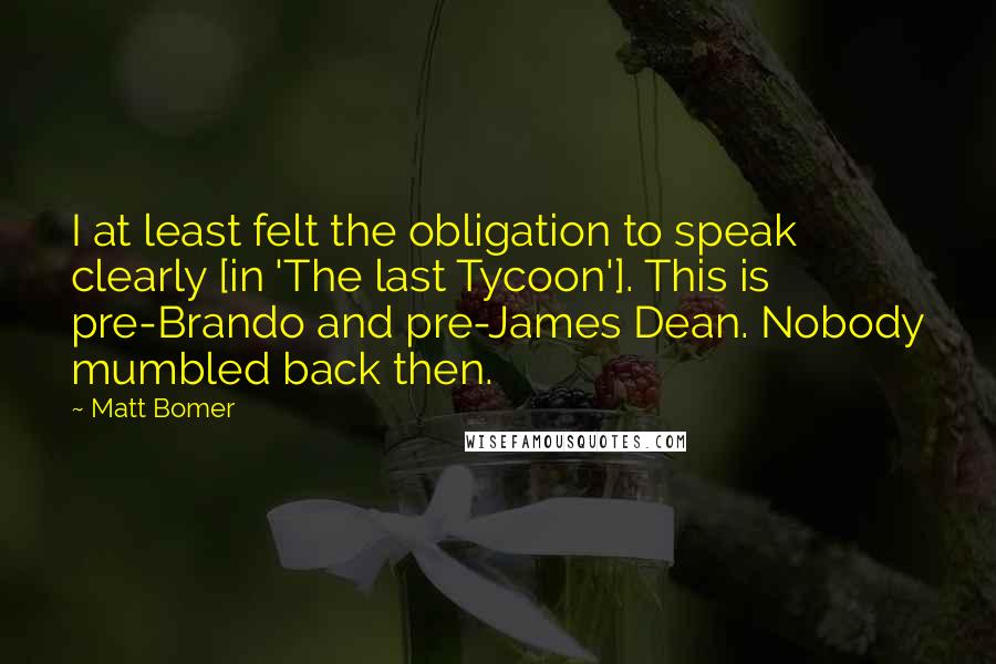 Matt Bomer quotes: I at least felt the obligation to speak clearly [in 'The last Tycoon']. This is pre-Brando and pre-James Dean. Nobody mumbled back then.