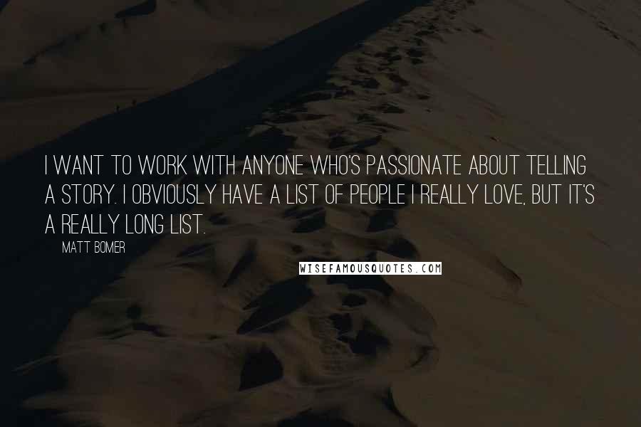 Matt Bomer quotes: I want to work with anyone who's passionate about telling a story. I obviously have a list of people I really love, but it's a really long list. Matt Bomer quotes: I want to work with anyone who's passionate about telling a story. I obviously have a list of people I really love, but it's a really long list.