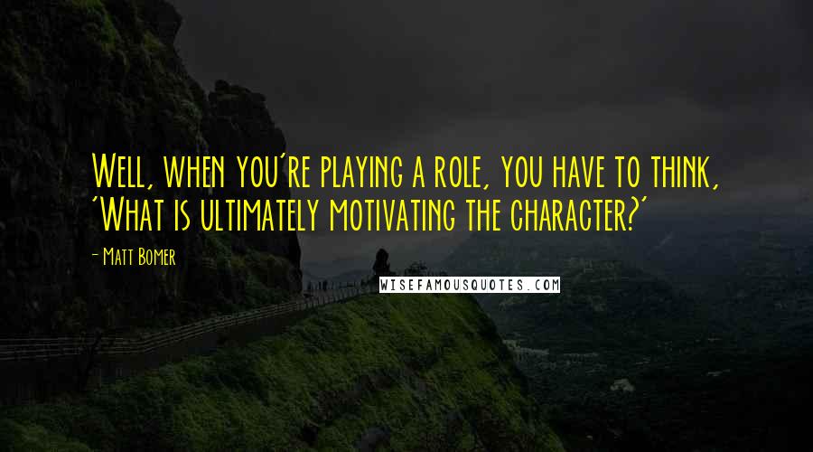 Matt Bomer quotes: Well, when you're playing a role, you have to think, 'What is ultimately motivating the character?'