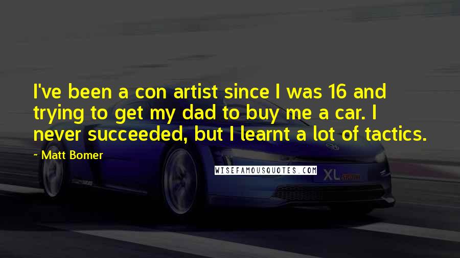 Matt Bomer quotes: I've been a con artist since I was 16 and trying to get my dad to buy me a car. I never succeeded, but I learnt a lot of tactics. Matt Bomer quotes: I've been a con artist since I was 16 and trying to get my dad to buy me a car. I never succeeded, but I learnt a lot of tactics.