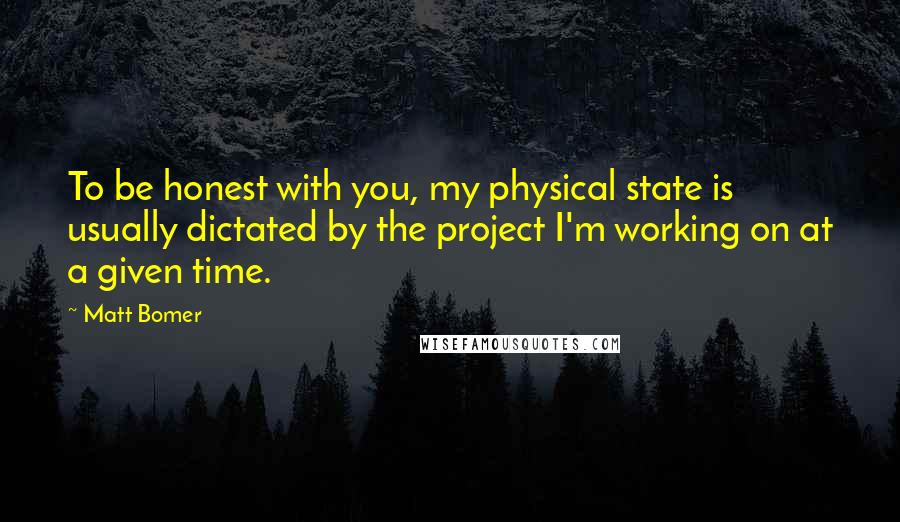 Matt Bomer quotes: To be honest with you, my physical state is usually dictated by the project I'm working on at a given time. Matt Bomer quotes: To be honest with you, my physical state is usually dictated by the project I'm working on at a given time.