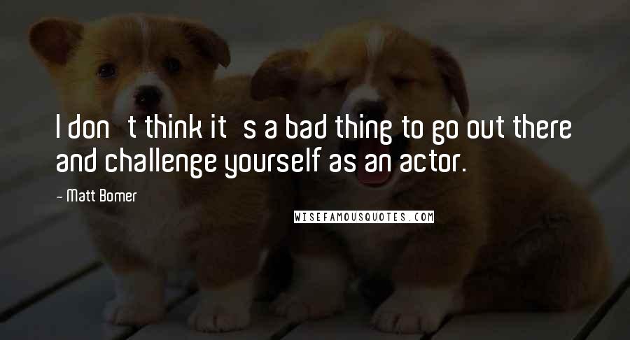 Matt Bomer quotes: I don't think it's a bad thing to go out there and challenge yourself as an actor.