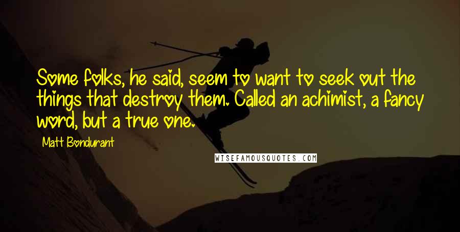 Matt Bondurant quotes: Some folks, he said, seem to want to seek out the things that destroy them. Called an achimist, a fancy word, but a true one. Matt Bondurant quotes: Some folks, he said, seem to want to seek out the things that destroy them. Called an achimist, a fancy word, but a true one.