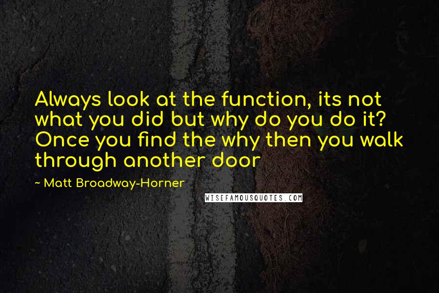 Matt Broadway-Horner quotes: Always look at the function, its not what you did but why do you do it? Once you find the why then you walk through another door