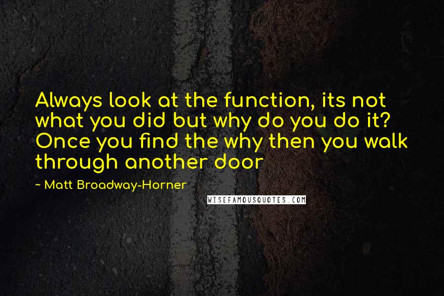 Matt Broadway-Horner quotes: Always look at the function, its not what you did but why do you do it? Once you find the why then you walk through another door Matt Broadway-Horner quotes: Always look at the function, its not what you did but why do you do it? Once you find the why then you walk through another door