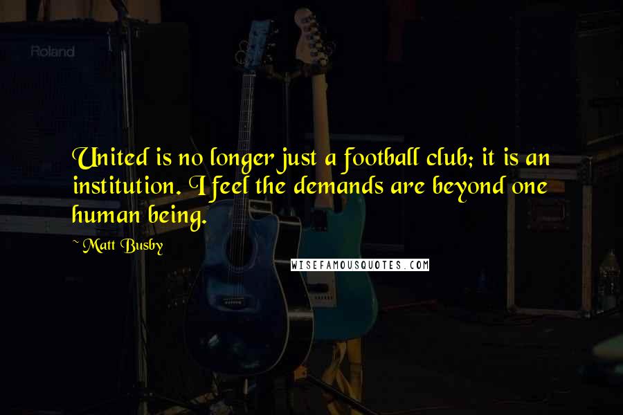 Matt Busby quotes: United is no longer just a football club; it is an institution. I feel the demands are beyond one human being. Matt Busby quotes: United is no longer just a football club; it is an institution. I feel the demands are beyond one human being.