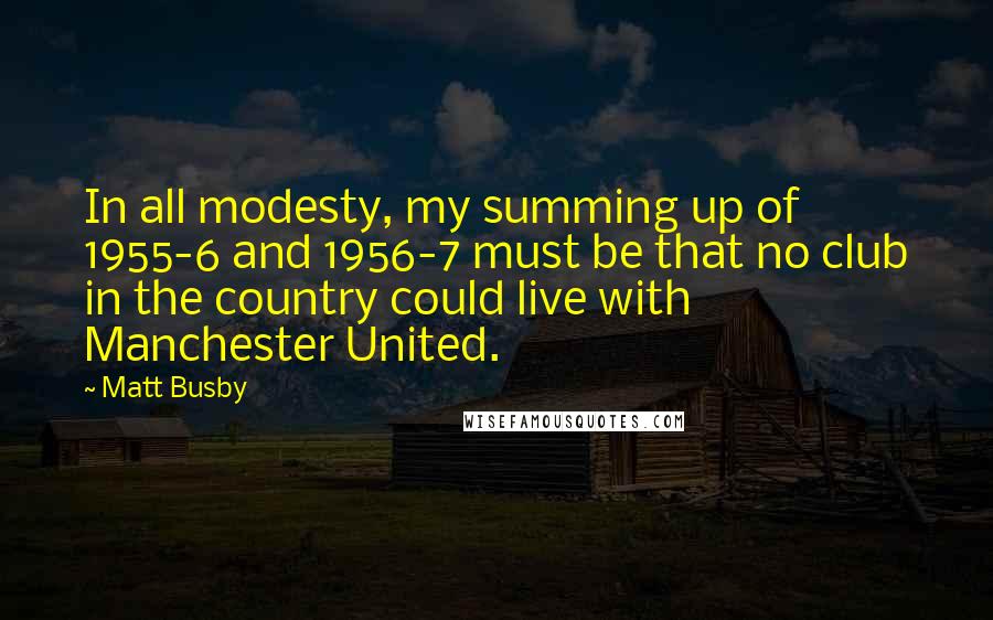 Matt Busby quotes: In all modesty, my summing up of 1955-6 and 1956-7 must be that no club in the country could live with Manchester United. Matt Busby quotes: In all modesty, my summing up of 1955-6 and 1956-7 must be that no club in the country could live with Manchester United.