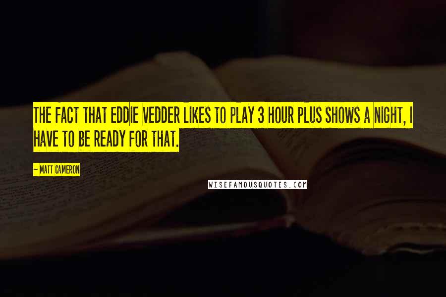 Matt Cameron quotes: The fact that Eddie Vedder likes to play 3 hour plus shows a night, I have to be ready for that.