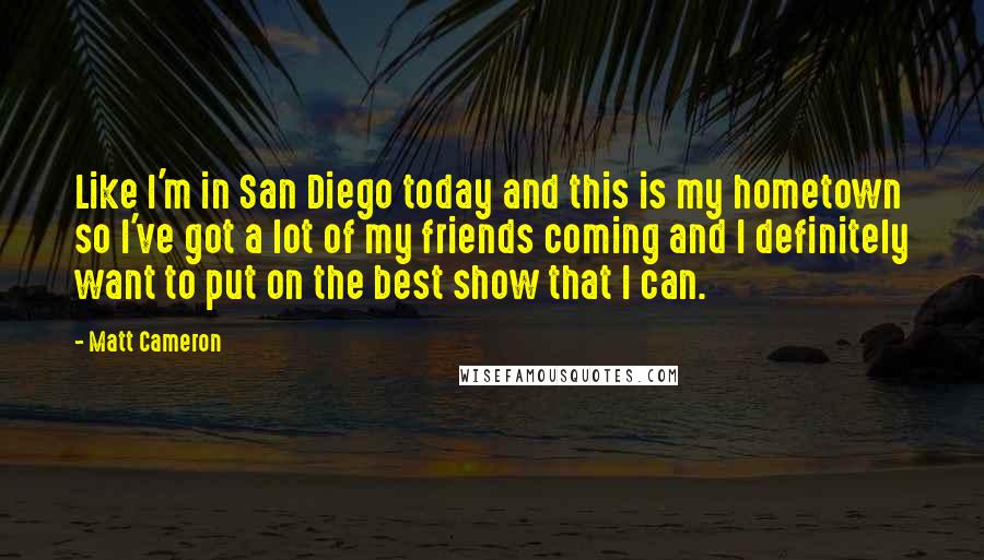 Matt Cameron quotes: Like I'm in San Diego today and this is my hometown so I've got a lot of my friends coming and I definitely want to put on the best show