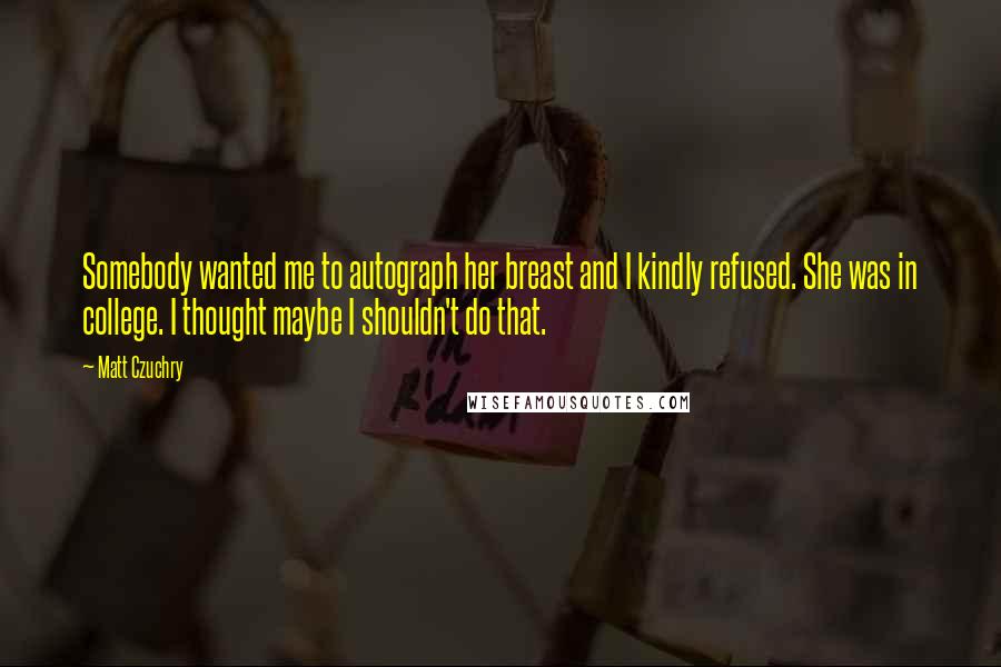 Matt Czuchry quotes: Somebody wanted me to autograph her breast and I kindly refused. She was in college. I thought maybe I shouldn't do that. Matt Czuchry quotes: Somebody wanted me to autograph her breast and I kindly refused. She was in college. I thought maybe I shouldn't do that.
