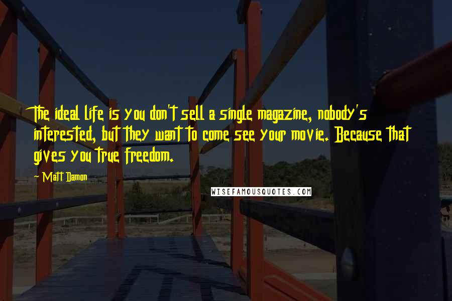 Matt Damon quotes: The ideal life is you don't sell a single magazine, nobody's interested, but they want to come see your movie. Because that gives you true freedom.