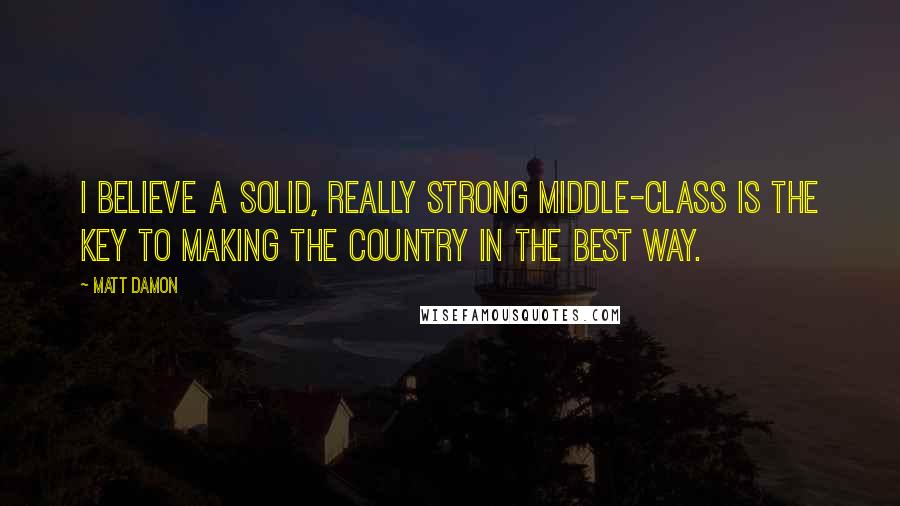 Matt Damon quotes: I believe a solid, really strong middle-class is the key to making the country in the best way.