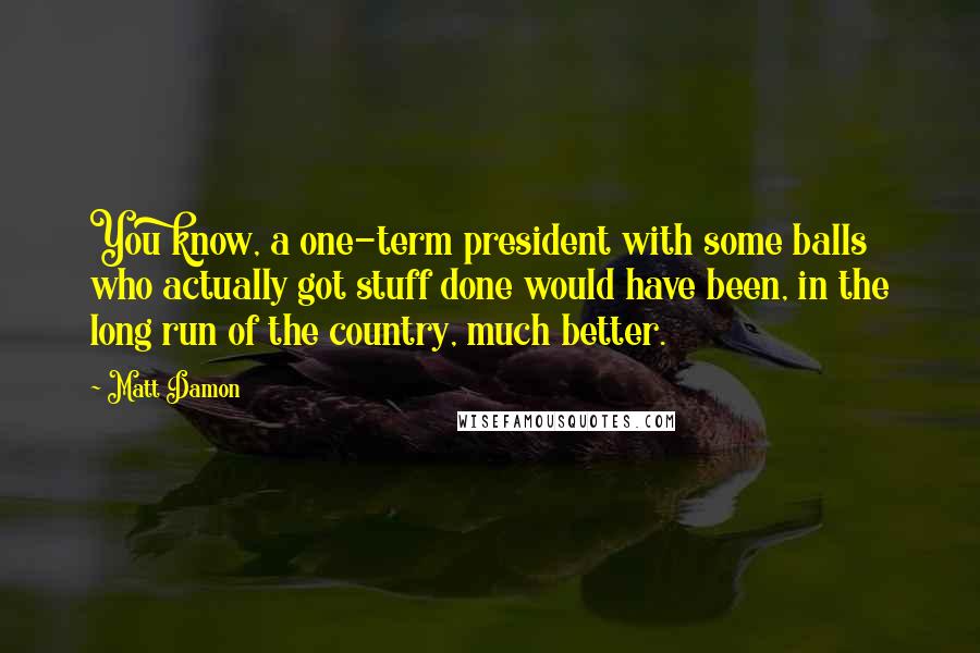 Matt Damon quotes: You know, a one-term president with some balls who actually got stuff done would have been, in the long run of the country, much better.